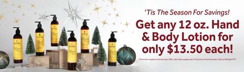 "'Tis The Season For Savings! Get any 12 oz. Hand & Body Lotion for only $13.50 each! *Promotion applied automatically. Offer valid while supplies last. Promotion ends November 10th at Midnight PST."